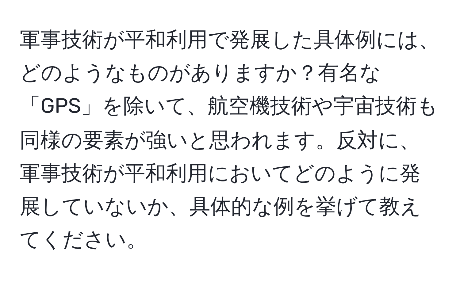 軍事技術が平和利用で発展した具体例には、どのようなものがありますか？有名な「GPS」を除いて、航空機技術や宇宙技術も同様の要素が強いと思われます。反対に、軍事技術が平和利用においてどのように発展していないか、具体的な例を挙げて教えてください。