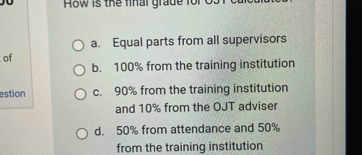 How is the final grade for 03
a. Equal parts from all supervisors
of
b. 100% from the training institution
estion c. 90% from the training institution
and 10% from the OJT adviser
d. 50% from attendance and 50%
from the training institution