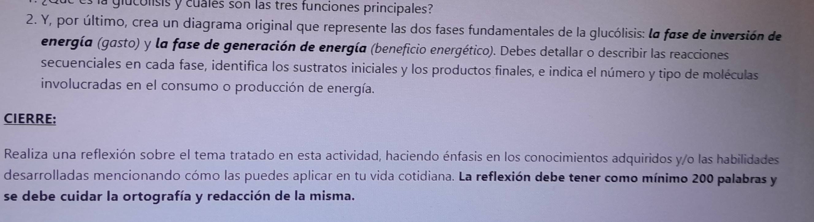 la glucolisis y cuales son las tres funciones principales? 
2. Y, por último, crea un diagrama original que represente las dos fases fundamentales de la glucólisis: la fase de inversión de 
energía (gasto) y la fase de generación de energía (beneficio energético). Debes detallar o describir las reacciones 
secuenciales en cada fase, identifica los sustratos iniciales y los productos finales, e indica el número y tipo de moléculas 
involucradas en el consumo o producción de energía. 
CIERRE: 
Realiza una reflexión sobre el tema tratado en esta actividad, haciendo énfasis en los conocimientos adquiridos y/o las habilidades 
desarrolladas mencionando cómo las puedes aplicar en tu vida cotidiana. La reflexión debe tener como mínimo 200 palabras y 
se debe cuidar la ortografía y redacción de la misma.