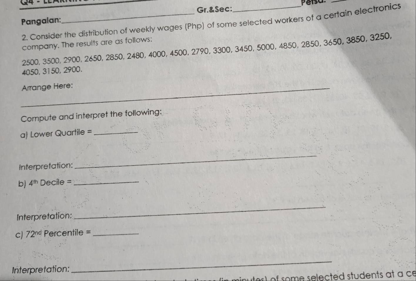 1 _Persa._ 
Gr.&Sec: 
Pangalan: 
2. Consider the distribution of weekly wages (Php) of some selected workers of a certain electronics 
company. The results are as follows:
2500, 3500, 2900, 2650, 2850, 2480, 4000, 4500, 2790, 3300, 3450, 5000, 4850, 2850, 3650, 3850, 3250,
4050, 3150, 2900. 
_Arrange Here: 
Compute and interpret the following: 
a) Lower Quartile =_ 
Interpretation: 
_ 
b) 4^(th) Decile =_ 
Interpretation: 
_ 
C) 72^(nd) Percentile =_ 
Interpretation: 
_ 
nutes) of some selected students at a ce