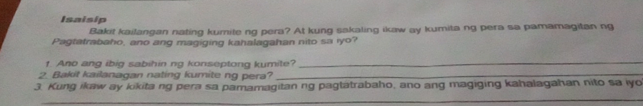 Isaisip 
Bakit kailangan nating kumite ng pera? At kung sakaling ikaw ay kumita ng pera sa pamamagitan ng 
Pagtatrabaho, ano ang magiging kahalagahan nito sa iyo? 
1. Ano ang ibig sabihin ng konseptong kumite?_ 
2. Bakit kailanagan nating kumite ng pera?_ 
3. Kung ikaw ay kikita ng pera sa pamamagitan ng pagtatrabaho, ano ang magiging kahalagahan nito sa iyo 
_