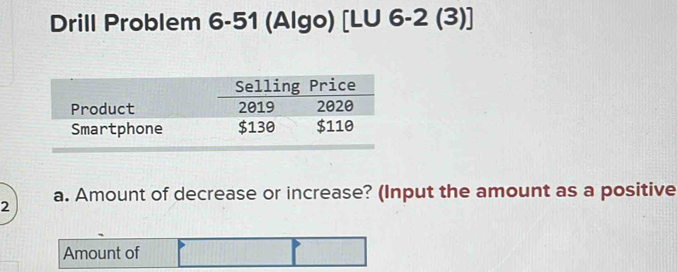 Drill Problem 6-51 (Algo) [LU 6-2 (3)] 
Selling Price 
Product 2019 2020 
Smartphone $130 $110
a. Amount of decrease or increase? (Input the amount as a positive 
2 
Amount of