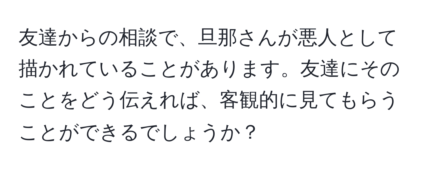 友達からの相談で、旦那さんが悪人として描かれていることがあります。友達にそのことをどう伝えれば、客観的に見てもらうことができるでしょうか？