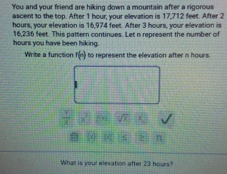 You and your friend are hiking down a mountain after a rigorous 
ascent to the top. After 1 hour, your elevation is 17,712 feet. After 2
hours, your elevation is 16,974 feet. After 3 hours, your elevation is
16,236 feet. This pattern continues. Let n represent the number of
hours you have been hiking. 
Write a function f(n) to represent the elevation after n hours.
 Y/X  4 sqrt(0) X
2 π 
What is your elevation after 23 hours?