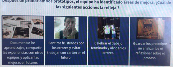 Despues de probar ámbos prototipos, el equipo ha identificado áreas de mejora. ¿Cuál de 
las siguientes acciones la refleja ? 
AME 
Documentar los Sentirse frustrados por Celebrar el trabajo Guardar los prototipos . 
aprendizajes, compartir los errores y evitar terminado y olvidar los sin analizarlos ni 
las experiencias con otros trabajar con cartón en el errores. reflexionar sobre el 
equipos y aplicar las futuro. proceso. 
mejoras en futuros