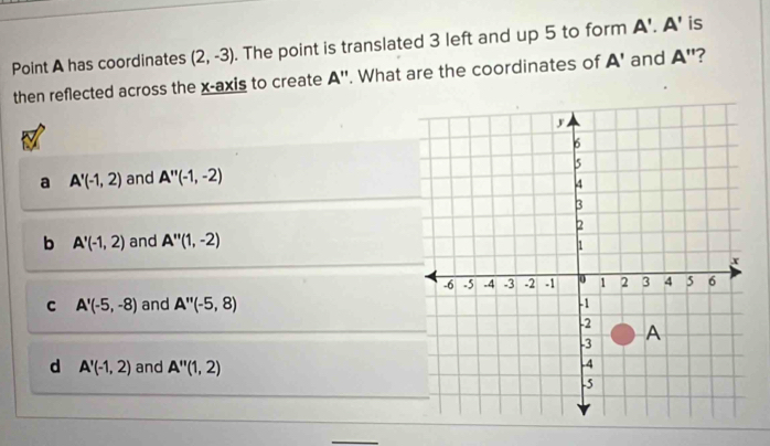 Point A has coordinates (2,-3). The point is translated 3 left and up 5 to form A'.A' is
then reflected across the x-axis to create A''. What are the coordinates of A' and A' '?
a A'(-1,2) and A''(-1,-2)
b A'(-1,2) and A''(1,-2)
C A'(-5,-8) and A''(-5,8)
d A'(-1,2) and A''(1,2)