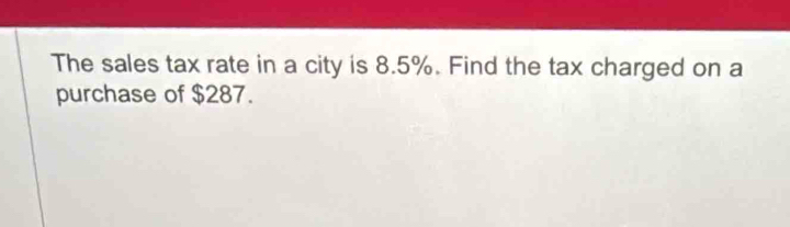 The sales tax rate in a city is 8.5%. Find the tax charged on a 
purchase of $287.