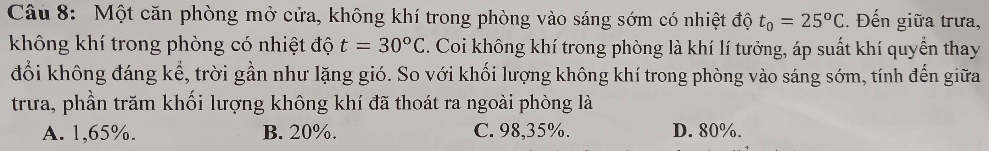 Một căn phòng mở cửa, không khí trong phòng vào sáng sớm có nhiệt độ t_0=25°C. Đến giữa trưa,
không khí trong phòng có nhiệt độ t=30°C. Coi không khí trong phòng là khí lí tưởng, áp suất khí quyển thay
đổi không đáng kể, trời gần như lặng gió. So với khối lượng không khí trong phòng vào sáng sớm, tính đến giữa
trưa, phần trăm khối lượng không khí đã thoát ra ngoài phòng là
A. 1,65%. B. 20%. C. 98,35%. D. 80%.