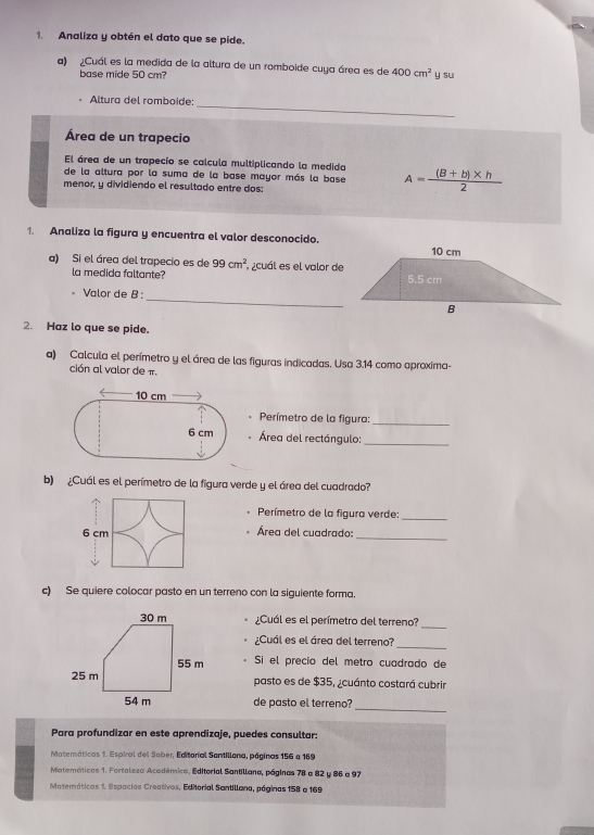 Analiza y obtén el dato que se pide. 
a) ¿Cuál es la medida de la altura de un romboide cuya área es de 400cm^2 y su 
base mide 50 cm? 
_ 
Altura del romboide: 
Área de un trapecio 
El área de un trapecio se calcula multiplicando la medida 
de la altura por la suma de la base mayor más la base A= ((B+b)* h)/2 
menor, y dividiendo el resultado entre dos: 
1. Analiza la figura y encuentra el valor desconocido. 
a) Si el área del trapecio es de 99cm^2 ¿cuál es el valor de 
la medida faltante? 
= Valor de B : 
_ 
2. Haz lo que se pide. 
a) Calcula el perímetro y el área de las figuras indicadas. Usa 3.14 como aproxima- 
ción al valor de π. 
Perímetro de la figura:_ 
Área del rectángulo:_ 
b) ¿Cuál es el perímetro de la figura verde y el área del cuadrado? 
Perímetro de la figura verde: 
_
6 cm Área del cuadrado: 
_ 
c) Se quiere colocar pasto en un terreno con la siguiente forma. 
¿Cuál es el perímetro del terreno?_ 
¿Cuál es el área del terreno? 
_ 
Sí el precio del metro cuadrado de 
pasto es de $35, ¿cuánto costará cubrir 
de pasto el terreno? 
_ 
Para profundizar en este aprendizaje, puedes consultar: 
Matemáticas 1. Espiral del Sober, Editorial Santillona, páginas 156 a 169
Matemáticas 1. Fortoleza Académica, Editorial Santillana, páginas 78 a 82 y 86 a 97
Matemáticas 1. Espacios Creativos, Editorial Santillana, páginas 158 a 169