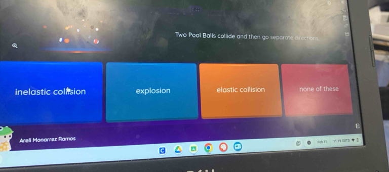 Two Pool Balls collide and then go separate directions.
inelastic colision explosion elastic collision none of these
B
Areli Monarrez Ramos
Feb 1 11:19 EXTD B