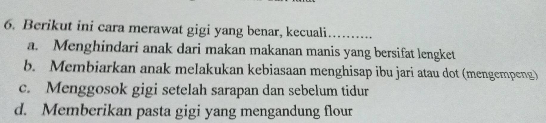 Berikut ini cara merawat gigi yang benar, kecuali…......
a. Menghindari anak dari makan makanan manis yang bersifat lengket
b. Membiarkan anak melakukan kebiasaan menghisap ibu jari atau dot (mengempeng)
c. Menggosok gigi setelah sarapan dan sebelum tidur
d. Memberikan pasta gigi yang mengandung flour