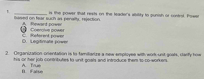 is the power that rests on the leader's ability to punish or control. Power
based on fear such as penalty, rejection.
A. Reward power
B Coercive power
C. Referent power
D. Legitimate power
2. Organization orientation is to familiarize a new employee with work-unit goals, clarify how
his or her job contributes to unit goals and introduce them to co-workers.
A. True
B. False