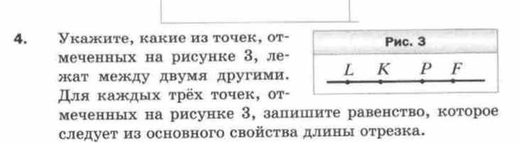 Укажите, какие из точек, от- Pиc. 3
меченных на рисунке 3, ле- 
жат между двумя другими. L K P F 
Для κаждых τрёх τοчеκ, οт- 
меченньх на рисунке 3, залишите равенство, которое 
следует из основного свойства длины отрезка.