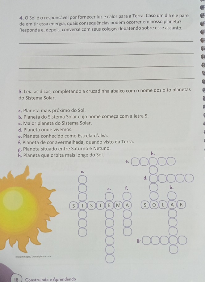 Solé o responsável por fornecer luz e calor para a Terra. Caso um dia ele pare
de emitir essa energia, quais consequências podem ocorrer em nosso planeta?
Responda e, depois, converse com seus colegas debatendo sobre esse assunto.
_
_
_
_
5. Leia as dicas, completando a cruzadinha abaixo com o nome dos oito planetas
do Sistema Solar.
a. Planeta mais próximo do Sol.
b. Planeta do Sistema Solar cujo nome começa com a letra S.
c. Maior planeta do Sistema Solar.
d. Planeta onde vivemos.
e. Planeta conhecido como Estrela-d’alva.
f. Planeta de cor avermelhada, quando visto da Terra.
g. Planeta situado entre Saturno e Netuno.
h. Planeta que orbita mais longe do Sol.
h.
e.
c.
d.
a. f. b.
S | S T E M A S 0 L A R
c s / De postphatos com
18  Construindo e Aprendendo