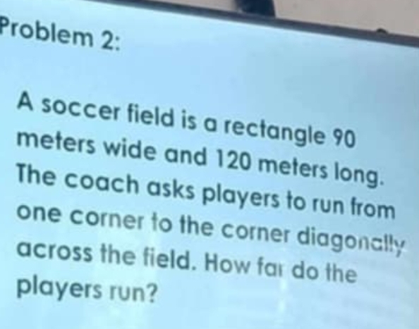 Problem 2: 
A soccer field is a rectangle 90
meters wide and 120 meters long. 
The coach asks players to run from 
one corner to the corner diagonally 
across the field. How far do the 
players run?