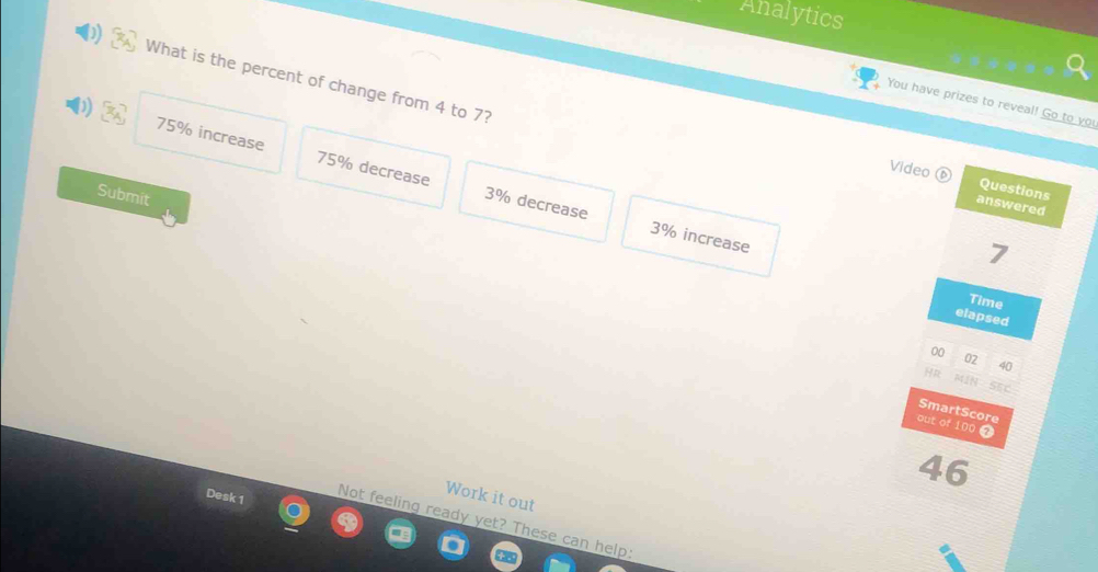 Analytics
What is the percent of change from 4 to 7?
You have prizes to reveal! Go to you
Video
75% increase 75% decrease 3% decrease
Questions
Submit
answered
3% increase
7
Time
elapsed
00
02
40
He MIN
SmartScore
out of 100 9
46
Desk 1
Work it out
Not feeling ready yet? These can help: