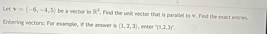 Let v=langle -6,-4,5rangle be a vector in R^3. Find the unit vector that is parallel to v. Find the exact entries. 
Entering vectors: For example, if the answer is langle 1,2,3rangle , enter '(1,2,3)''.