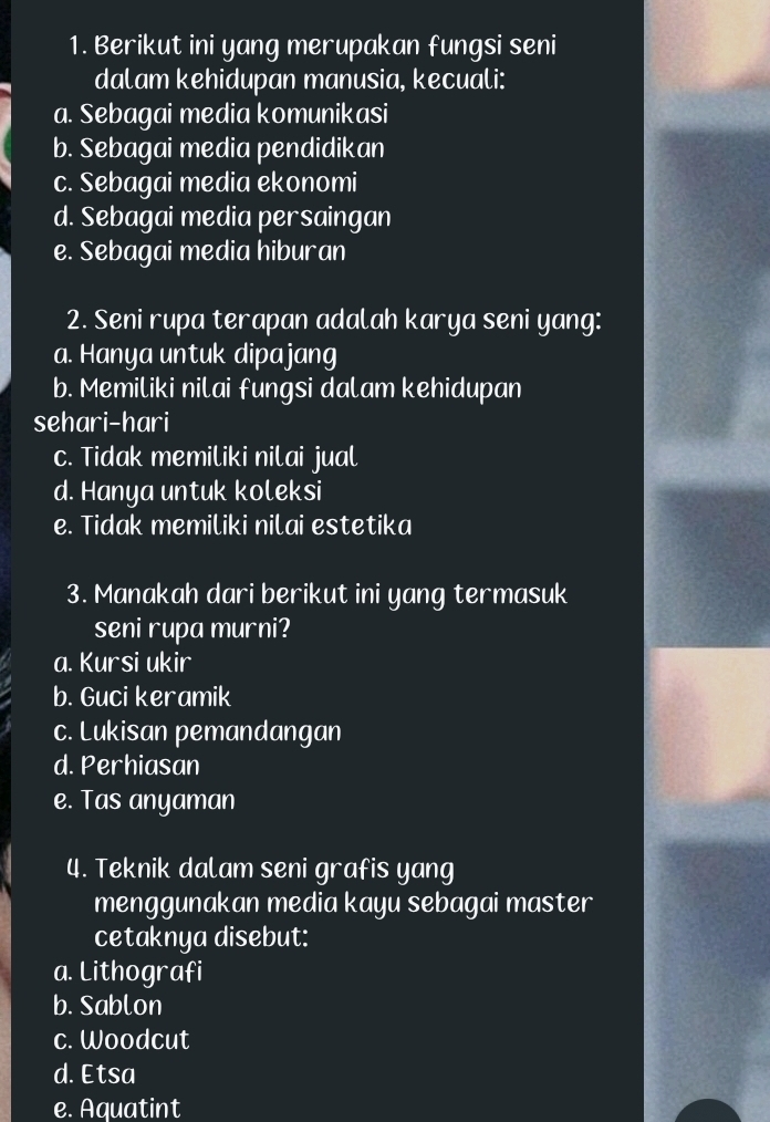 Berikut ini yang merupakan fungsi seni
dalam kehidupan manusia, kecuali:
a. Sebagai media komunikasi
b. Sebagai media pendidikan
c. Sebagai media ekonomi
d. Sebagai media persaingan
e. Sebagai media hiburan
2. Seni rupa terapan adalah karya seni yang:
a. Hanya untuk dipajang
b. Memiliki nilai fungsi dalam kehidupan
sehari-hari
c. Tidak memiliki nilai jual
d. Hanya untuk koleksi
e. Tidak memiliki nilai estetika
3. Manakah dari berikut ini yang termasuk
seni rupa murni?
a. Kursi ukir
b. Guci keramik
c. Lukisan pemandangan
d. Perhiasan
e. Tas anyaman
4. Teknik dalam seni grafis yang
menggunakan media kayu sebagai master
cetaknya disebut:
a. Lithografi
b. Sablon
c. Woodcut
d. Etsa
e. Aquatint