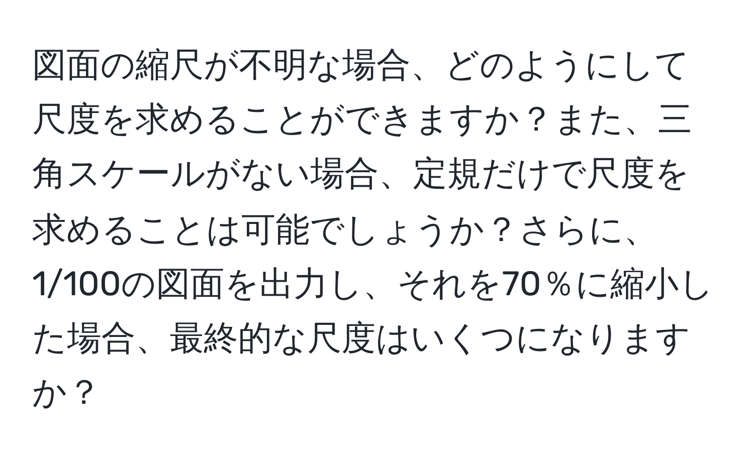 図面の縮尺が不明な場合、どのようにして尺度を求めることができますか？また、三角スケールがない場合、定規だけで尺度を求めることは可能でしょうか？さらに、1/100の図面を出力し、それを70％に縮小した場合、最終的な尺度はいくつになりますか？