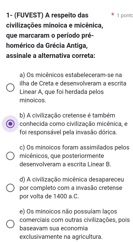 1- (FUVEST) A respeito das 1 ponto
civilizações minoica e micênica,
que marcaram o período pré-
homérico da Grécia Antiga,
assinale a alternativa correta:
a) Os micênicos estabeleceram-se na
ilha de Creta e desenvolveram a escrita
Linear A, que foi herdada pelos
minoicos.
b) A civilização cretense é também
conhecida como civilização micênica, e
foi responsável pela invasão dórica.
c) Os minoicos foram assimilados pelos
micênicos, que posteriormente
desenvolveram a escrita Linear B.
d) A civilização micênica desapareceu
por completo com a invasão cretense
por volta de 1400 a.C.
e) Os minoicos não possuíam laços
comerciais com outras civilizações, pois
baseavam sua economia
exclusivamente na agricultura.