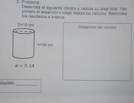 Problema
Desarrolla el siguiente cilindro y calcula su área total. Haz
primero el desarrollo y luego realiza tus cálculos. Redondea
tus resultados a enteros.
Desarrollo del cilindro
π =3.14
plución:
_