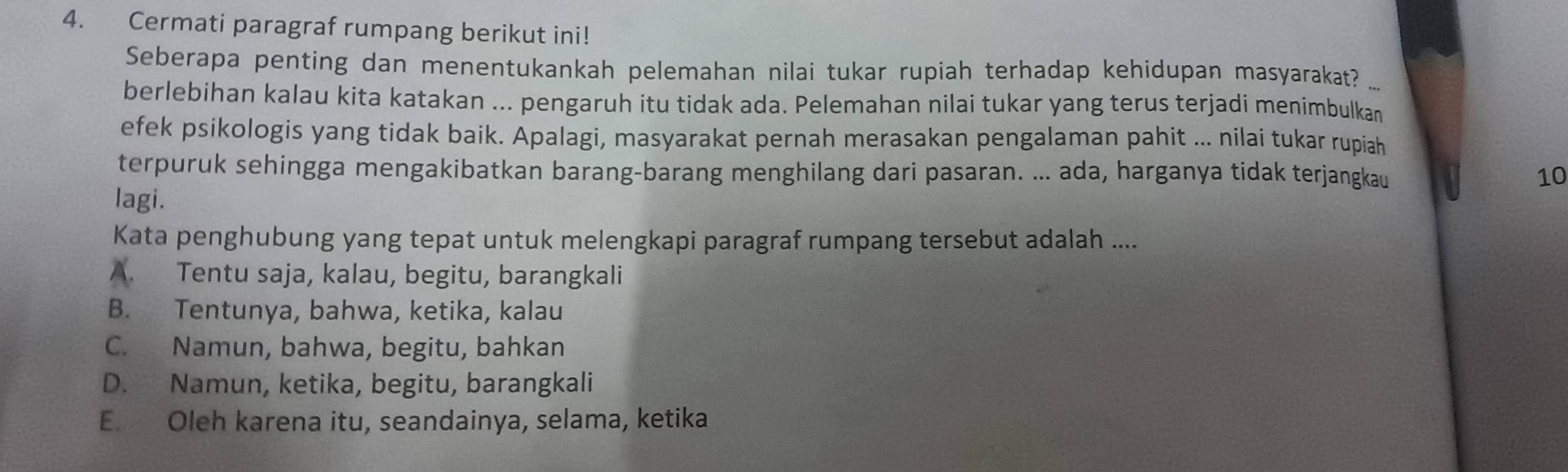 Cermati paragraf rumpang berikut ini!
Seberapa penting dan menentukankah pelemahan nilai tukar rupiah terhadap kehidupan masyarakat?
berlebihan kalau kita katakan ... pengaruh itu tidak ada. Pelemahan nilai tukar yang terus terjadi menimbulkan
efek psikologis yang tidak baik. Apalagi, masyarakat pernah merasakan pengalaman pahit ... nilai tukar rupiah
terpuruk sehingga mengakibatkan barang-barang menghilang dari pasaran. ... ada, harganya tidak terjangkau 10
lagi.
Kata penghubung yang tepat untuk melengkapi paragraf rumpang tersebut adalah ....
A. Tentu saja, kalau, begitu, barangkali
B. Tentunya, bahwa, ketika, kalau
C. Namun, bahwa, begitu, bahkan
D. Namun, ketika, begitu, barangkali
E. Oleh karena itu, seandainya, selama, ketika