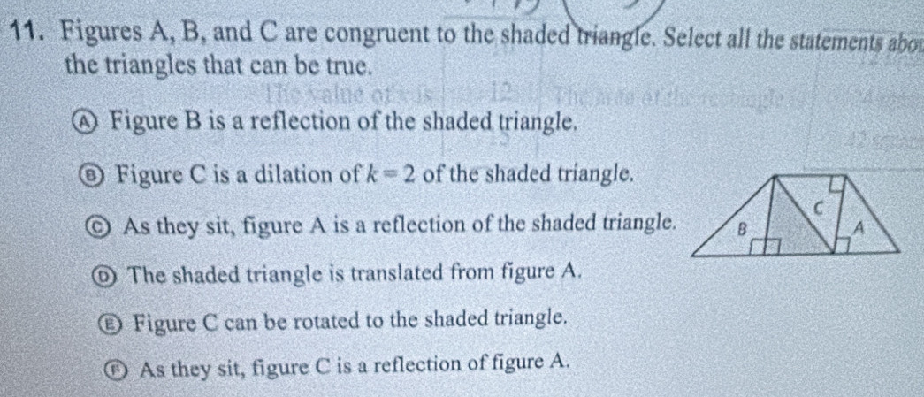 Figures A, B, and C are congruent to the shaded triangle. Select all the statements abou
the triangles that can be true.
④ Figure B is a reflection of the shaded triangle.
D Figure C is a dilation of k=2 of the shaded triangle.
As they sit, figure A is a reflection of the shaded triangle.
The shaded triangle is translated from figure A.
Figure C can be rotated to the shaded triangle.
D As they sit, figure C is a reflection of figure A.