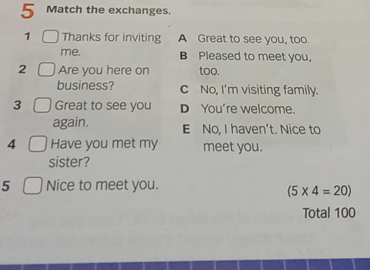 Match the exchanges.
1 Thanks for inviting A Great to see you, too.
me. B Pleased to meet you,
2 Are you here on too.
business? c No, I’m visiting family.
3 Great to see you D You're welcome.
again.
E No, I haven’t. Nice to
4 Have you met my meet you.
sister?
5 Nice to meet you.
(5* 4=20)
Total 100