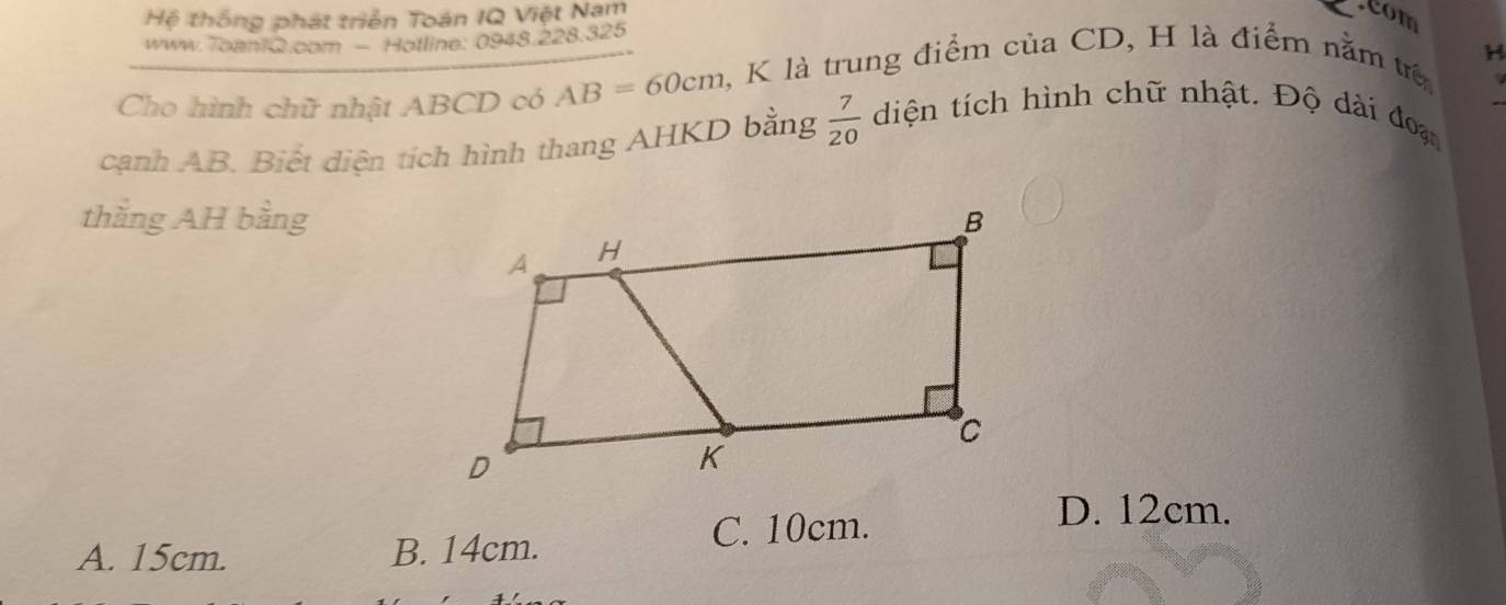 Hệ thống phát triển Toán IQ Việt Nam com
www.Toani G.com - Hotline: 0948.228.325
Cho hình chữ nhật ABCD có AB=60cm , K là trung điểm của CD, H là điểm nằm t H
cạnh AB. Biết diện tích hình thang AHKD bằng  7/20  diện tích hình chữ nhật. Độ dài đoạ
thăng AH bằng
C. 10cm.
D. 12cm.
A. 15cm. B. 14cm.