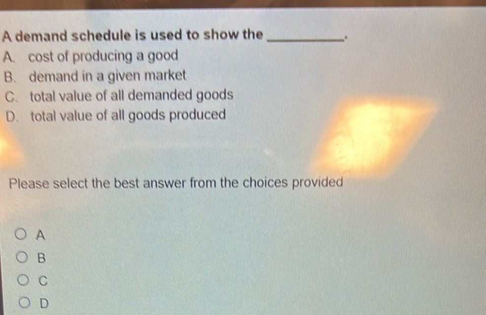 A demand schedule is used to show the_
..
A. cost of producing a good
B. demand in a given market
C. total value of all demanded goods
D. total value of all goods produced
Please select the best answer from the choices provided
A
B
C
D