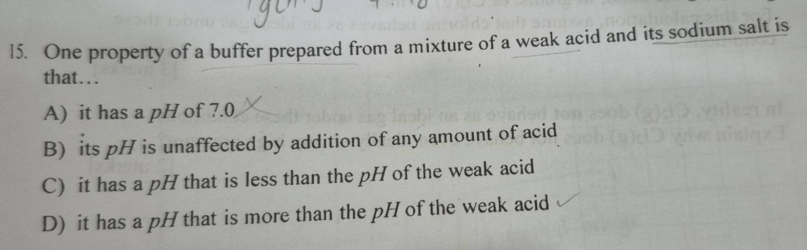 One property of a buffer prepared from a mixture of a weak acid and its sodium salt is
that….
A) it has a pH of 7.0
B) its pH is unaffected by addition of any amount of acid
C) it has a pH that is less than the pH of the weak acid
D) it has a pH that is more than the pH of the weak acid