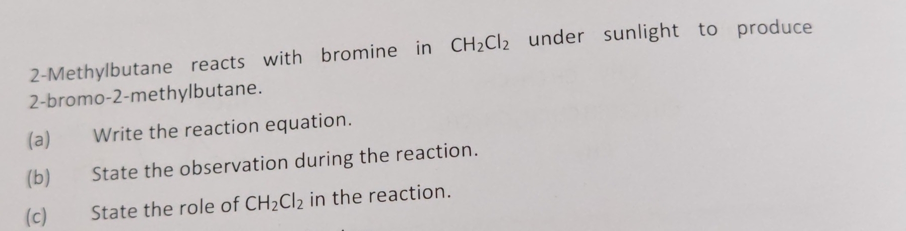 2-Methylbutane reacts with bromine in CH_2Cl_2 under sunlight to produce 
2-bromo -2 -methylbutane. 
(a) Write the reaction equation. 
(b) State the observation during the reaction. 
(c) State the role of CH_2Cl_2 in the reaction.