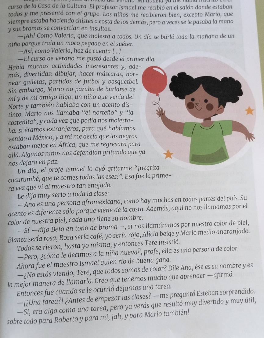 curso de la Casa de la Cultura. El profesor Ismael me recibió en el salón donde estaban
todos y me presentó con el grupo. Los niños me recibieron bien, excepto Marío, que
siempre estaba haciendo chistes a costa de los demás, pero a veces se le pasaba la mano
y sus bromas se convertían en insultos.
—¡Ah! Como Valeria, que molesta a todos. Un día se burló toda la mañana de un
niño porque traía un moco pegado en el suéter.
—Así, como Valeria, haz de cuenta [...]
—El curso de verano me gustó desde el prim
Había muchas actividades interesantes y, ade
más, divertidas: dibujar, hacer máscaras, hor-
near galletas, partidos de futbol y basquetbol.
Sin embargo, Mario no paraba de burlarse de
mí y de mi amigo Rigo, un niño que venía del
Norte y también hablaba con un acento dis-
tinto. Mario nos llamaba “el norteño” y “la
costeñita”, y cada vez que podía nos molesta−
ba: si éramos extranjeros, para qué habíamos
venido a México, y a mí me decía que los negros
estaban mejor en África, que me regresara par
allá. Algunos niños nos defendían gritando que 
nos dejara en paz.
Un día, el profe Ismael lo oyó gritarme “jnegrita
cucurumbé, que te comes todas las eses!”. Esa fue la prime-
ra vez que vi al maestro tan enojado.
Le dijo muy serio a toda la clase:
—Ana es una persona afromexicana, como hay muchas en todas partes del país. Su
acento es diferente sólo porque viene de la costa. Además, aquí no nos llamamos por el
color de nuestra piel, cada uno tiene su nombre.
—Sí —dijo Beto en tono de broma—, si nos llamáramos por nuestro color de piel,
Blanca sería rosa, Rosa sería café, yo sería rojo, Alicia beige y Mario medio anaranjado.
Todos se rieron, hasta yo misma, y entonces Tere insistió.
—Pero, ¿cómo le decimos a la niña nueva?, profe, ella es una persona de color.
Ahora fue el maestro Ismael quien rio de buena gana.
—¿No estás viendo, Tere, que todos somos de color? Dile Ana, ése es su nombre y es
la mejor manera de llamarla. Creo que tenemos mucho que aprender —afirmó.
Entonces fue cuando se le ocurrió dejarnos una tarea.
—¡¿Una tarea?! ¿Antes de empezar las clases? —me preguntó Esteban sorprendido.
—Sí, era algo como una tarea, pero ya verás que resultó muy divertido y muy útil,
sobre todo para Roberto y para mí, jah, y para Mario también!