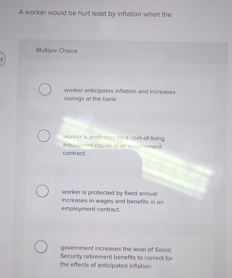 A worker would be hurt least by inflation when the
Multiple Choice
worker anticipates inflation and increases
savings at the bank.
worker is protected by a cost-of-living
adjustment clause in an employment
contract.
worker is protected by fixed annual
increases in wages and benefits in an
employment contract.
government increases the level of Social
Security retirement benefits to correct for
the effects of anticipated inflation.