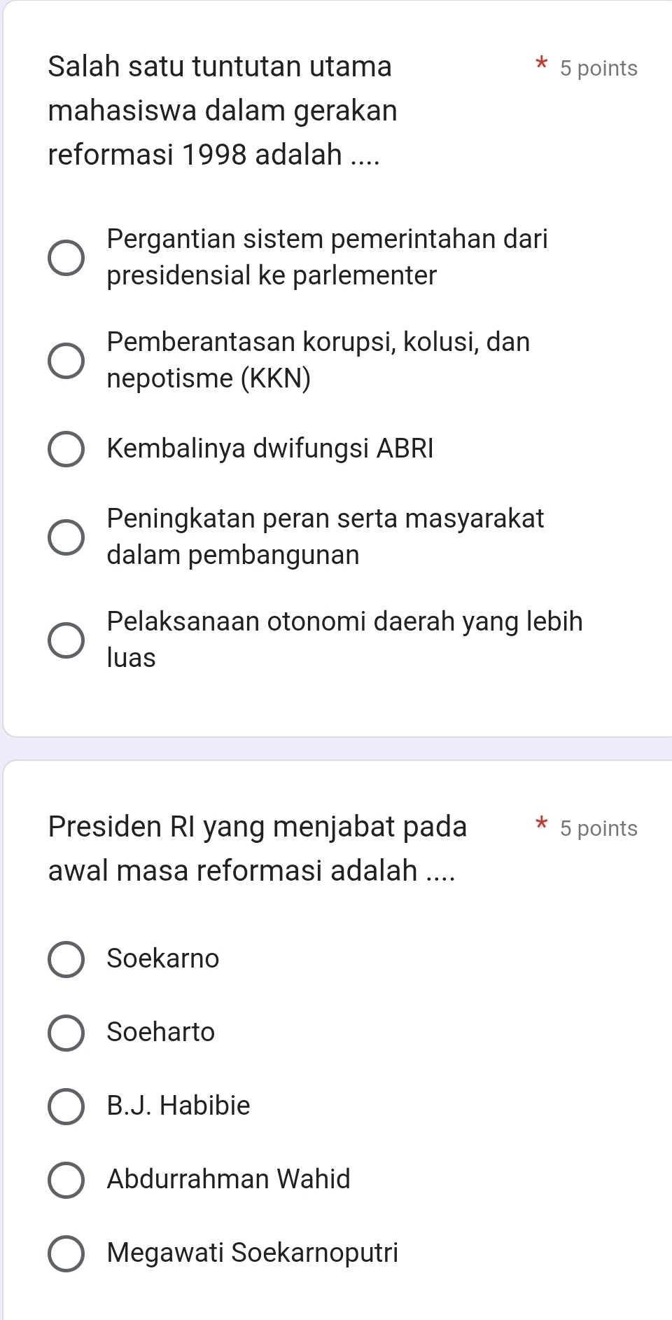 Salah satu tuntutan utama 5 points
mahasiswa dalam gerakan
reformasi 1998 adalah ....
Pergantian sistem pemerintahan dari
presidensial ke parlementer
Pemberantasan korupsi, kolusi, dan
nepotisme (KKN)
Kembalinya dwifungsi ABRI
Peningkatan peran serta masyarakat
dalam pembangunan
Pelaksanaan otonomi daerah yang lebih
luas
Presiden RI yang menjabat pada 5 points
awal masa reformasi adalah ....
Soekarno
Soeharto
B.J. Habibie
Abdurrahman Wahid
Megawati Soekarnoputri