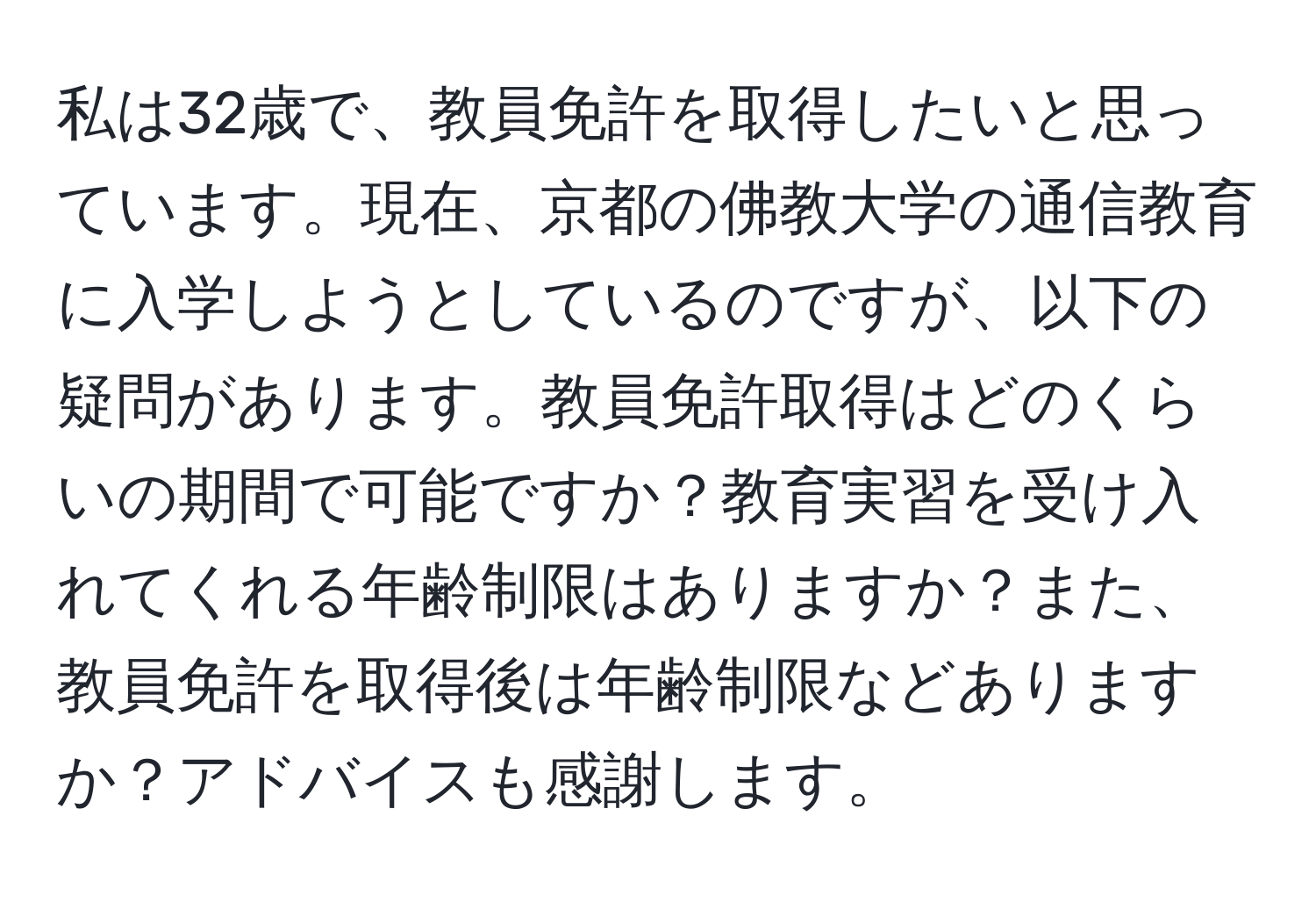 私は32歳で、教員免許を取得したいと思っています。現在、京都の佛教大学の通信教育に入学しようとしているのですが、以下の疑問があります。教員免許取得はどのくらいの期間で可能ですか？教育実習を受け入れてくれる年齢制限はありますか？また、教員免許を取得後は年齢制限などありますか？アドバイスも感謝します。