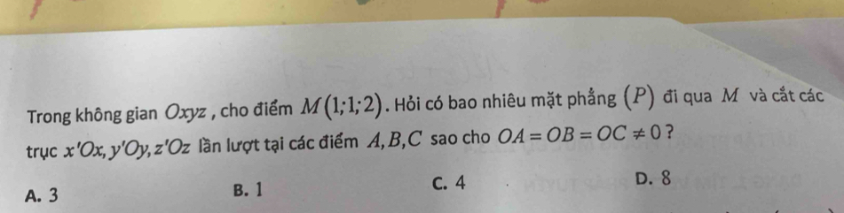 Trong không gian Oxyz , cho điểm M(1;1;2). Hỏi có bao nhiêu mặt phẳng (P) đi qua M và cắt các
trục x'Ox, y'Oy, z'Oz lần lượt tại các điểm A, B, C sao cho OA=OB=OC!= 0 ?
A. 3 B. 1
C. 4 D. 8