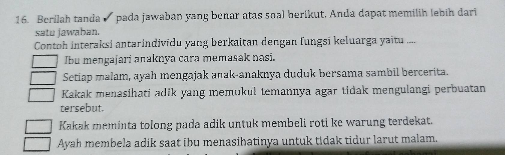 Berilah tanda ✔ pada jawaban yang benar atas soal berikut. Anda dapat memilih lebih dari
satu jawaban.
Contoh interaksi antarindividu yang berkaitan dengan fungsi keluarga yaitu ....
Ibu mengajari anaknya cara memasak nasi.
Setiap malam, ayah mengajak anak-anaknya duduk bersama sambil bercerita.
Kakak menasihati adik yang memukul temannya agar tidak mengulangi perbuatan
tersebut.
Kakak meminta tolong pada adik untuk membeli roti ke warung terdekat.
Ayah membela adik saat ibu menasihatinya untuk tidak tidur larut malam.