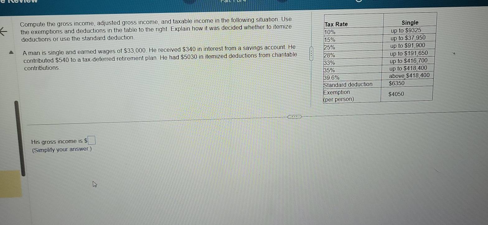 Compute the gross income, adjusted gross income, and taxable income in the following situation. Use 
the exemptions and deductions in the table to the right. Explain how it was decided whether to itemize 
deductions or use the standard deduction. 
A man is single and earned wages of $33,000. He received $340 in interest from a savings account. He 
contributed $540 to a tax-deferred retirement plan. He had $5030 in itemized deductions from charitable 
contributions 
His gross income is $□
(Simplify your answer.)