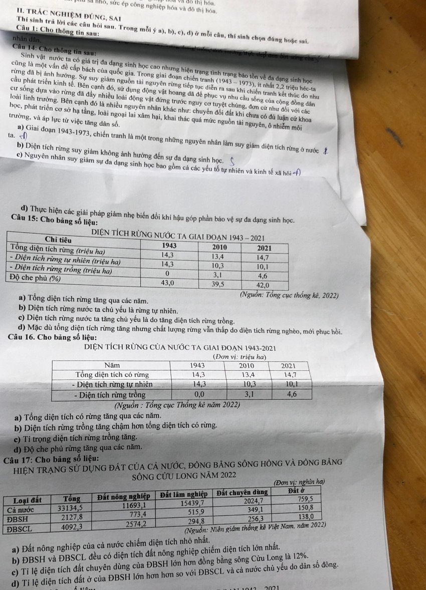 Voa và đô thị hóa
lừ sử nhỏ, sức ép công nghiệp hóa và đô thị hóa.
II. trÁC nghIệM đúng, sAi
Câu 1: Cho thông tin sau:
Thí sinh trả lời các câu hỏi sau. Trong mỗi ý a), b), c), d) ở mỗi câu, thí sinh chọn đúng hoặc saí.
nhân dân
Câu 14: Cho thông tin sau:
Sinh vật nước ta có giá trị đa dạng sinh học cao nhưng hiện trạng tình trạng bảo tồn về đa dạng sinh học
cũng là một vấn đề cấp bách của quốc gia. Trong giai đoạn chiến tranh (1943 - 1973), ít nhất 2,2 triệu héc-ta
rừng đã bị ảnh hưởng. Sự suy giảm nguồn tài nguyên rừng tiếp tục diễn ra sau khị chiến tranh kết thúc do nhu
cầu phát triển kinh tế. Bên cạnh đó, sử dụng động vật hoang dã để phục vụ nhu cầu sống của cộng đồng dân
cư sống dựa vào rừng đã đầy nhiều loài động vật đứng trước nguy cơ tuyệt chủng, đơn cử như đối với các
loài linh trưởng. Bên cạnh đó là nhiều nguyên nhân khác như: chuyền đổi đất khi chưa có đủ luận cứ khoa
học, phát triển cơ sở hạ tầng, loài ngoại lai xâm hại, khai thác quá mức nguồn tài nguyên, ô nhiễm môi
trường, và áp lực từ việc tăng dân số.
ta.
a) Giai đoạn 1943-1973, chiến tranh là một trong những nguyên nhân làm suy giám diện tích rừng ở nước đ
b) Diện tích rừng suy giảm không ảnh hưởng đến sự đa dạng sinh học.
c) Nguyên nhân suy giảm sự đa dạng sinh học bao gồm cả các yếu tố tự nhiên và kinh tế xã hội Á
d) Thực hiện các giải pháp giảm nhẹ biến đồi khí hậu góp phần bảo vệ sự đa dạng sinh học.
Câu 15: Cho bảng số liệu:
(Nguồn: Tổng cục thống kê, 2022)
a) Tổng diện tích rừng tăng qua các năm.
b) Diện tích rừng nước ta chủ yếu là rừng tự nhiên.
c) Diện tích rừng nước ta tăng chủ yếu là do tăng diện tích rừng trồng.
d) Mặc dù tổng diện tích rừng tăng nhưng chất lượng rừng vẫn thấp do diện tích rừng nghèo, mới phục hồi.
Câu 16. Cho bảng số liệu:
DIỆN TÍCH RÜNG CủA nƯỚC TA GIAI ĐOẠN 1943-2021
(Nguồn : Tổng cục Thống kê năm 2022)
a) Tổng diện tích có rừng tăng qua các năm.
b) Diện tích rừng trồng tăng chậm hơn tổng diện tích có rừng.
c) Ti trọng diện tích rừng trồng tăng.
d) Độ che phủ rừng tăng qua các năm.
Câu 17: Cho bảng số liệu:
HIỆN TRẠNG Sử DỤNG đÁT CủA Cả nƯỚC, đôNG bảNG sÔNG hÔNG và đông bảng
SÔNG CửU LONG NăM 2022
a) Đất nông nghiệp của cả nước chiếm diện tích nhỏ nhất.
b) ĐBSH và ĐBSCL đều có diện tích đất nông nghiệp chiếm diện tích lớn nhất.
c) Tỉ lệ diện tích đất chuyên dùng của ĐBSH lớn hơn đồng bằng sông Cửu Long là 12%.
d) Tỉ lệ diện tích đất ở của ĐBSH lớn hơn hơn so với ĐBSCL và cả nước chủ yếu do dân số đông.