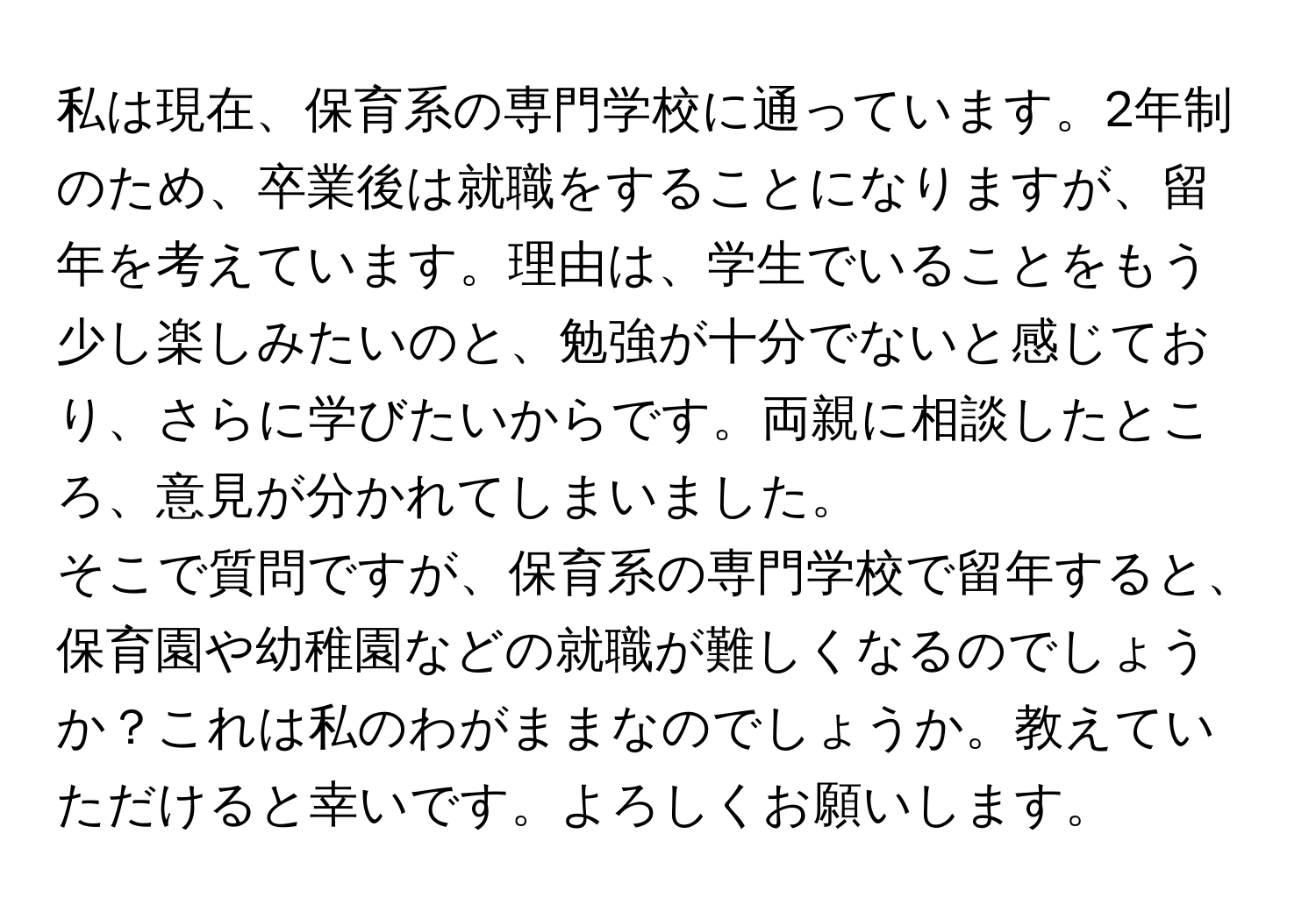 私は現在、保育系の専門学校に通っています。2年制のため、卒業後は就職をすることになりますが、留年を考えています。理由は、学生でいることをもう少し楽しみたいのと、勉強が十分でないと感じており、さらに学びたいからです。両親に相談したところ、意見が分かれてしまいました。

そこで質問ですが、保育系の専門学校で留年すると、保育園や幼稚園などの就職が難しくなるのでしょうか？これは私のわがままなのでしょうか。教えていただけると幸いです。よろしくお願いします。