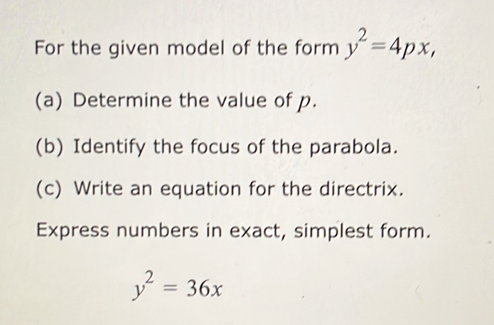 For the given model of the form y^2=4px, 
(a) Determine the value of p.
(b) Identify the focus of the parabola.
(c) Write an equation for the directrix.
Express numbers in exact, simplest form.
y^2=36x