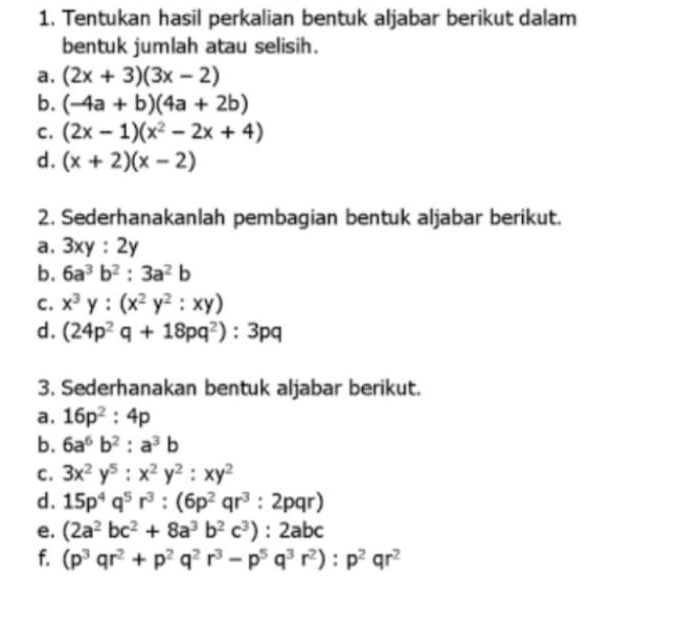 Tentukan hasil perkalian bentuk aljabar berikut dalam 
bentuk jumlah atau selisih. 
a. (2x+3)(3x-2)
b. (-4a+b)(4a+2b)
C. (2x-1)(x^2-2x+4)
d. (x+2)(x-2)
2. Sederhanakanlah pembagian bentuk aljabar berikut. 
a. 3xy:2y
b. 6a^3b^2:3a^2b
C. x^3y:(x^2y^2:xy)
d. (24p^2q+18pq^2):3pq
3. Sederhanakan bentuk aljabar berikut. 
a. 16p^2:4p
b. 6a^6b^2:a^3b
C. 3x^2y^5:x^2y^2:xy^2
d. 15p^4q^5r^3:(6p^2qr^3:2pqr)
e. (2a^2bc^2+8a^3b^2c^3):2abc
f. (p^3qr^2+p^2q^2r^3-p^5q^3r^2):p^2qr^2