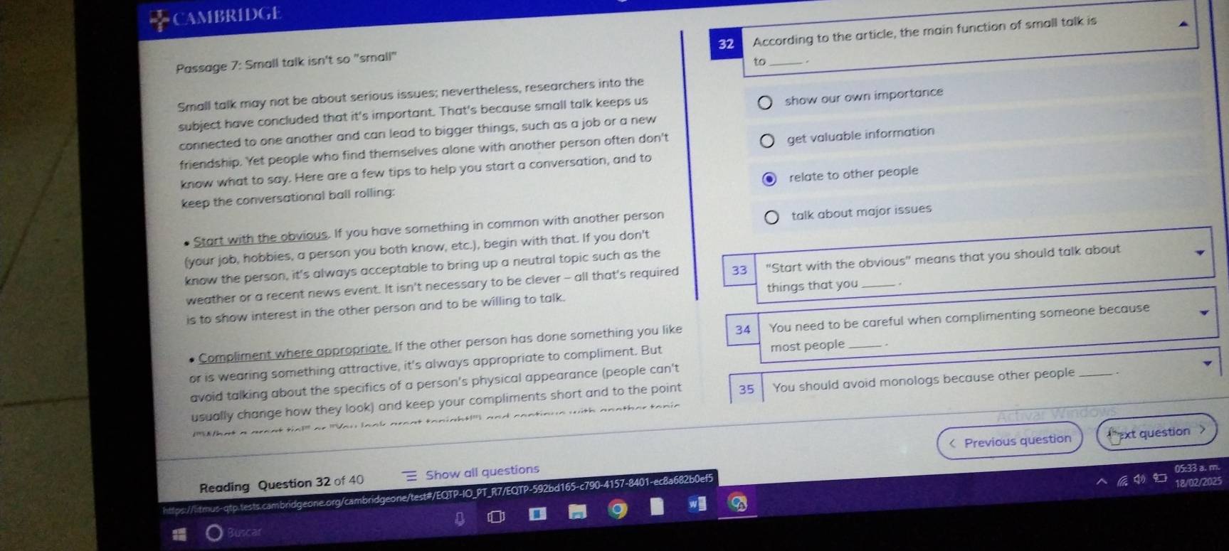 CAMBRIDGE 
32 According to the article, the main function of small talk is 
Passage 7: Small talk isn't so "small" 
to_ 
Small talk may not be about serious issues; nevertheless, researchers into the 
subject have concluded that it's important. That's because small talk keeps us 
show our own importance 
connected to one another and can lead to bigger things, such as a job or a new 
friendship. Yet people who find themselves alone with another person often don't 
get valuable information 
know what to say. Here are a few tips to help you start a conversation, and to 
keep the conversational ball rolling: relate to other people 
Start with the obvious. If you have something in common with another person 
talk about major issues 
(your job, hobbies, a person you both know, etc.), begin with that. If you don't 
know the person, it's always acceptable to bring up a neutral topic such as the 
weather or a recent news event. It isn't necessary to be clever - all that's required 33 "Start with the obvious" means that you should talk about 
is to show interest in the other person and to be willing to talk. things that you _. 
Compliment where appropriate. If the other person has done something you like 34 You need to be careful when complimenting someone because 
or is wearing something attractive, it's always appropriate to compliment. But most people_ 
avoid talking about the specifics of a person's physical appearance (people can't 
usually change how they look) and keep your compliments short and to the point 35 You should avoid monologs because other people _. 
< Previous question ext question > 
Reading Question 32 of 40 Show all questions 05:33 a. m. 
18/02/2025