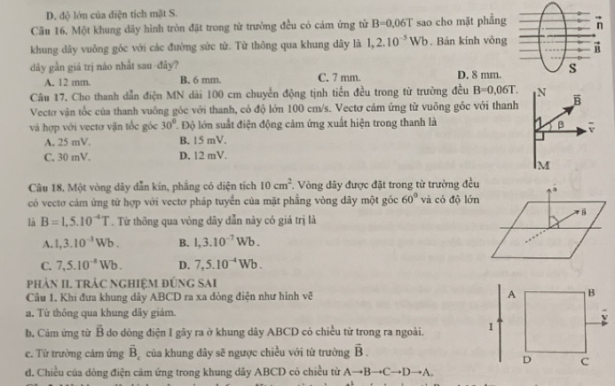 D. độ lớn của điện tích mặt S.
Câu 16, Một khung dây hình tròn đặt trong từ trường đều có cảm ứng từ B=0,06T sao cho mặt phẳng
khung dây vuông góc với các đường sức từ. Từ thông qua khung dây là 1,2.10^(-5)Wb Bán kính vòng
dây gần giá trị nào nhất sau -đây?
A. 12 mm. B. 6 mm. C. 7 mm. D. 8 mm.
Câu 17. Cho thanh dẫn điện MN dài 100 cm chuyển động tịnh tiến đều trong từ trường đều B=0,06T.
Vectơ vận tốc của thanh vuông góc với thanh, có độ lớn 100 cm/s. Vectơ cảm ứng từ vuông gốc với thanh
và hợp với vectơ vận tốc góc 30° T Độ lớn suất điện động cảm ứng xuất hiện trong thanh là
A, 25 mV. B. 15 mV.
C. 30 mV. D. 12 mV.
Câu 18, Một vòng dây dẫn kin, phẳng có diện tích 10cm^2.  Vòng dây được đặt trong từ trường đều
có vectơ cảm ứng từ hợp với vectơ pháp tuyển của mặt phẳng vòng dây một góc 60° và có độ lớn
là B=1,5.10^(-4)T. Từ thông qua vòng dây đẫn này có giá trị là
A. 1,3.10^(-3)Wb. B. 1,3.10^(-7)Wb.
C. 7,5.10^(-8)Wb. D. 7,5.10^(-4)Wb.
phản II tRÁC NghiệM đứnG SAi
Câu 1. Khi đưa khung dây ABCD ra xa đòng điện như hình vẽ
a. Từ thông qua khung dây giám.
b. Cảm ứng từ overline B do dòng điện I gây ra ở khung dây ABCD có chiều từ trong ra ngoài.
c. Từ trường cảm ứng overline B_c của khung dây sẽ ngược chiều với từ trường vector B.
d. Chiều của dòng điện cảm ứng trong khung dãy ABCD có chiều từ Ato Bto Cto Dto A.