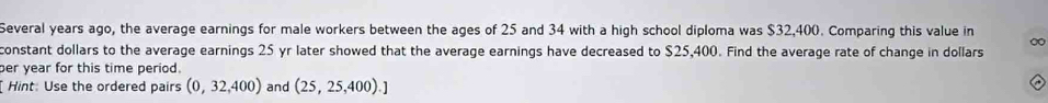 Several years ago, the average earnings for male workers between the ages of 25 and 34 with a high school diploma was $32,400. Comparing this value in 
constant dollars to the average earnings 25 yr later showed that the average earnings have decreased to $25,400. Find the average rate of change in dollars 
er year for this time period. 
Hint: Use the ordered pairs (0,32,400) and (25,25,400).]