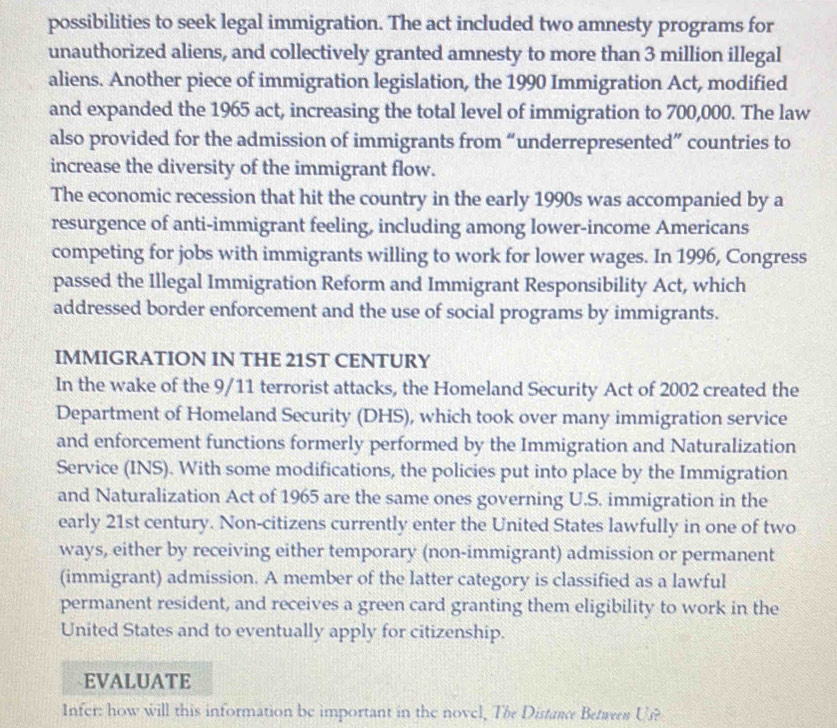 possibilities to seek legal immigration. The act included two amnesty programs for 
unauthorized aliens, and collectively granted amnesty to more than 3 million illegal 
aliens. Another piece of immigration legislation, the 1990 Immigration Act, modified 
and expanded the 1965 act, increasing the total level of immigration to 700,000. The law 
also provided for the admission of immigrants from “underrepresented” countries to 
increase the diversity of the immigrant flow. 
The economic recession that hit the country in the early 1990s was accompanied by a 
resurgence of anti-immigrant feeling, including among lower-income Americans 
competing for jobs with immigrants willing to work for lower wages. In 1996, Congress 
passed the Illegal Immigration Reform and Immigrant Responsibility Act, which 
addressed border enforcement and the use of social programs by immigrants. 
IMMIGRATION IN THE 21ST CENTURY 
In the wake of the 9/11 terrorist attacks, the Homeland Security Act of 2002 created the 
Department of Homeland Security (DHS), which took over many immigration service 
and enforcement functions formerly performed by the Immigration and Naturalization 
Service (INS). With some modifications, the policies put into place by the Immigration 
and Naturalization Act of 1965 are the same ones governing U.S. immigration in the 
early 21st century. Non-citizens currently enter the United States lawfully in one of two 
ways, either by receiving either temporary (non-immigrant) admission or permanent 
(immigrant) admission. A member of the latter category is classified as a lawful 
permanent resident, and receives a green card granting them eligibility to work in the 
United States and to eventually apply for citizenship. 
EVALUATE 
Infor: how will this information be important in the novel, The Distance Between Us?