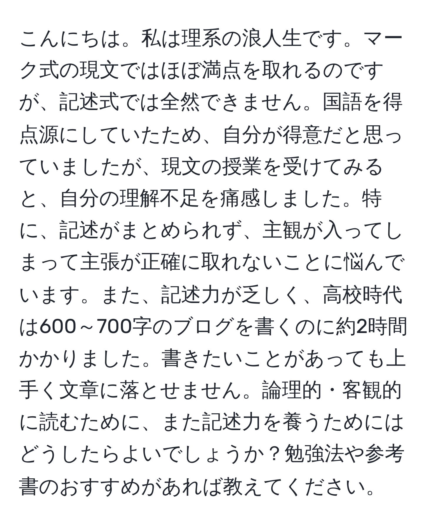 こんにちは。私は理系の浪人生です。マーク式の現文ではほぼ満点を取れるのですが、記述式では全然できません。国語を得点源にしていたため、自分が得意だと思っていましたが、現文の授業を受けてみると、自分の理解不足を痛感しました。特に、記述がまとめられず、主観が入ってしまって主張が正確に取れないことに悩んでいます。また、記述力が乏しく、高校時代は600～700字のブログを書くのに約2時間かかりました。書きたいことがあっても上手く文章に落とせません。論理的・客観的に読むために、また記述力を養うためにはどうしたらよいでしょうか？勉強法や参考書のおすすめがあれば教えてください。