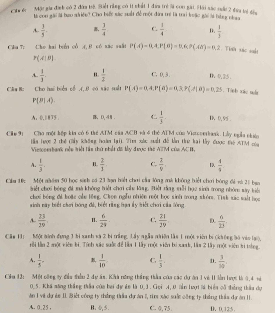 Cầu 6: Một gia đình có 2 đứa trẻ. Biết rằng có ít nhất 1 đứa trẻ là con gái. Hỏi xác suất 2 đứa trẻ đều
là con gái là bao nhiều? Cho biết xác suất để một đứa trẻ là trai hoặc gái là bằng nhau
B.
C.
A.  3/5 .  3/4 .  1/4 ,  1/3 .
D.
Câu 7: Cho hai biển cổ A,B có xác suất P(A)=0,4;P(B)=0,6;P(AB)=0,2. Tính xác suất
P(A|B).
B.
A.  1/3 .  1/2  C. 0, 3 .
D. 0,25 .
Câu 8: Cho hai biển cố A,B có xác suất P(A)=0,4;P(B)=0,3;P(A|B)=0,25. Tính xác suất
P(B|A).
A. 0.1875 . B. 0, 48 . C.  1/3 . D. 0, 95 .
Cầu 9: Cho một hộp kin có 6 thẻ ATM của ACB và 4 thẻ ATM của Vietcombank. Lây ngẫu nhiên
lần lượt 2 thẻ (lấy không hoàn lại). Tìm xác suất đễ lần thứ hai lấy được thẻ ATM của
Vietcombank nếu biết lần thứ nhất đã lấy được thẻ ATM của ACB.
C.
A.  1/3 .  2/3 .  2/9 . D.  4/9 .
B.
Câu 10: Một nhóm 50 học sinh có 23 bạn biết chơi cầu lông mả không biết chơi bóng đá và 21 bạn
biết chơi bóng đá mà không biết chơi cầu lông. Biết rằng mỗi học sinh trong nhóm này biết
chơi bóng đá hoặc cầu lông. Chọn ngẫu nhiên một học sinh trong nhóm. Tính xác suất học
sinh này biết chơi bóng đá, biết rằng bạn ấy biết chơi cầu lông.
A.  23/29 .  6/29 .  21/29 . D.  6/23 .
B.
C.
Cầu 11: Một bình đựng 3 bí xanh và 2 bi trắng. Lấy ngẫu nhiên lần 1 một viên bí (không bỏ vào lại),
rồi lần 2 một viên bi. Tính xác suất để lần 1 lấy một viên bí xanh, lần 2 lấy một viên bí trắng.
A.  1/5 .  1/10 .  1/3 . D.  3/10 .
B.
C.
Câu 12: Một công ty đầu thầu 2 dự án. Khả năng thắng thầu của các dự án I và II lần lượt là 0,4 và
0,5. Khá năng thắng thầu của hai dự án là 0,3 . Gọi A, B lần lượt là biến cổ thắng thầu dự
án I và dự án II. Biết công ty thắng thầu dự án I, tìm xác suất công ty thắng thầu dự án II.
A. 0,25 . B. 0,5 . C. 0, 75 . D. 0,125 .