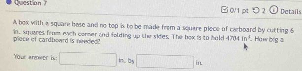 □0/1 pt つ2 ⓘ Details 
A box with a square base and no top is to be made from a square piece of carboard by cutting 6
in. squares from each corner and folding up the sides. The box is to hold 4704in^3
piece of cardboard is needed? . How big a 
Your answer is: □ in. . by □ in.